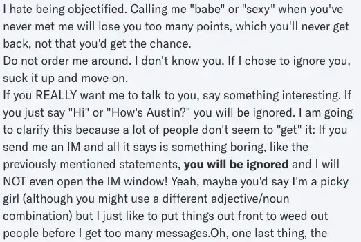 Profile page excerpt. Text reads: I hate being objectified. Calling me "babe" or "sexy" when you've never met me will lose you too many points, which you'll never get back, not that you'd get the chance. Do not order me around. I don't know you. If I chose to ignore you, suck it up and move on.If you REALLY want me to talk to you, say something interesting. If you just say "Hi" or "How's Austin?" you will be ignored. I am going to clarify this because a lot of people don't seem to "get" it: If you send me an IM and all it says is something boring, like the previously mentioned statements, you will be ignored and I will NOT even open the IM window! Yeah, maybe you'd say I'm a picky girl (although you might use a different adjective/noun combination) but I just like to put things out front to weed out people before I get too many messages.Oh, one last thing, the